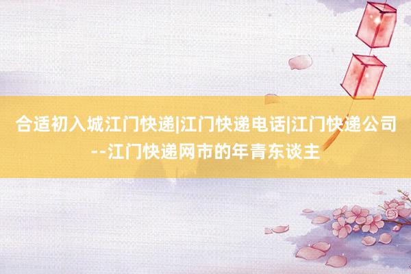 合适初入城江门快递|江门快递电话|江门快递公司--江门快递网市的年青东谈主
