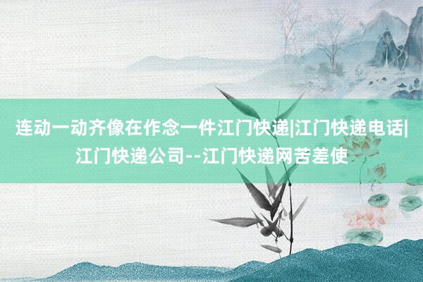 连动一动齐像在作念一件江门快递|江门快递电话|江门快递公司--江门快递网苦差使