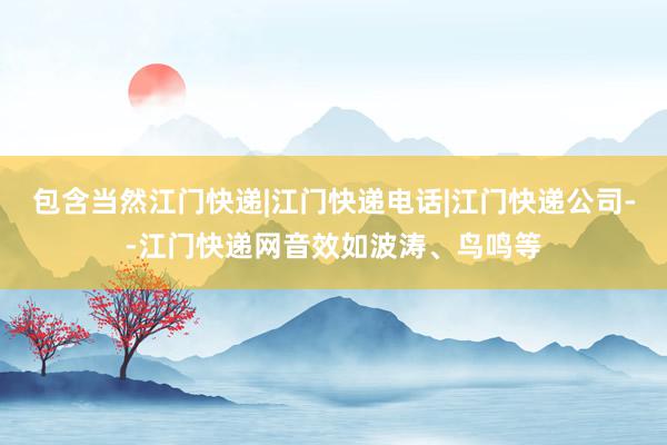 包含当然江门快递|江门快递电话|江门快递公司--江门快递网音效如波涛、鸟鸣等